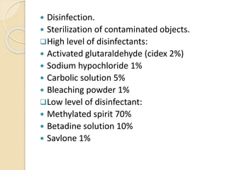 Disinfection.
 Sterilization of contaminated objects.
High level of disinfectants:
 Activated glutaraldehyde (cidex 2%)
 Sodium hypochloride 1%
 Carbolic solution 5%
 Bleaching powder 1%
Low level of disinfectant:
 Methylated spirit 70%
 Betadine solution 10%
 Savlone 1%
 