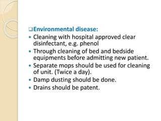 Environmental disease:
 Cleaning with hospital approved clear
disinfectant, e.g. phenol
 Through cleaning of bed and bedside
equipments before admitting new patient.
 Separate mops should be used for cleaning
of unit. (Twice a day).
 Damp dusting should be done.
 Drains should be patent.
 