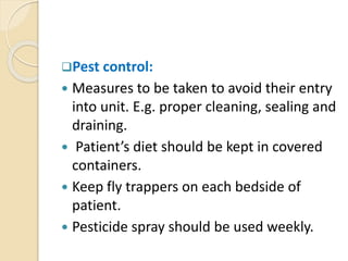 Pest control:
 Measures to be taken to avoid their entry
into unit. E.g. proper cleaning, sealing and
draining.
 Patient’s diet should be kept in covered
containers.
 Keep fly trappers on each bedside of
patient.
 Pesticide spray should be used weekly.
 