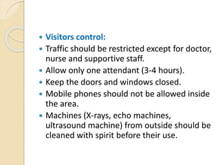  Visitors control:
 Traffic should be restricted except for doctor,
nurse and supportive staff.
 Allow only one attendant (3-4 hours).
 Keep the doors and windows closed.
 Mobile phones should not be allowed inside
the area.
 Machines (X-rays, echo machines,
ultrasound machine) from outside should be
cleaned with spirit before their use.
 