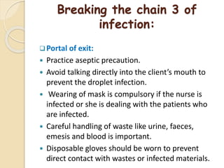 Breaking the chain 3 of
infection:
Portal of exit:
 Practice aseptic precaution.
 Avoid talking directly into the client’s mouth to
prevent the droplet infection.
 Wearing of mask is compulsory if the nurse is
infected or she is dealing with the patients who
are infected.
 Careful handling of waste like urine, faeces,
emesis and blood is important.
 Disposable gloves should be worn to prevent
direct contact with wastes or infected materials.
 
