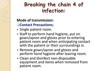 Breaking the chain 4 of
infection:
Mode of transmission:
Contact Precautions;
 Single patient room.
 Staff to perform hand hygiene, put on
gown/apron and gloves prior to entering
patient room and when anticipating contact
with the patient or their surroundings is.
 Remove gown/apron and gloves and
perform hand hygiene after leaving room.
 Clean and disinfect non-disposable
equipment and items when removed from
patient room.
 