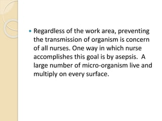  Regardless of the work area, preventing
the transmission of organism is concern
of all nurses. One way in which nurse
accomplishes this goal is by asepsis. A
large number of micro-organism live and
multiply on every surface.
 