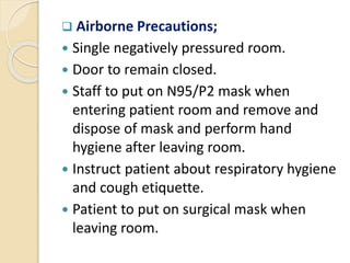  Airborne Precautions;
 Single negatively pressured room.
 Door to remain closed.
 Staff to put on N95/P2 mask when
entering patient room and remove and
dispose of mask and perform hand
hygiene after leaving room.
 Instruct patient about respiratory hygiene
and cough etiquette.
 Patient to put on surgical mask when
leaving room.
 