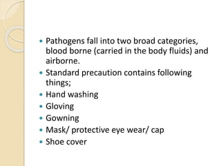  Pathogens fall into two broad categories,
blood borne (carried in the body fluids) and
airborne.
 Standard precaution contains following
things;
 Hand washing
 Gloving
 Gowning
 Mask/ protective eye wear/ cap
 Shoe cover
 