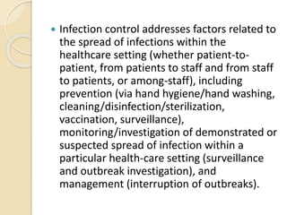  Infection control addresses factors related to
the spread of infections within the
healthcare setting (whether patient-to-
patient, from patients to staff and from staff
to patients, or among-staff), including
prevention (via hand hygiene/hand washing,
cleaning/disinfection/sterilization,
vaccination, surveillance),
monitoring/investigation of demonstrated or
suspected spread of infection within a
particular health-care setting (surveillance
and outbreak investigation), and
management (interruption of outbreaks).
 
