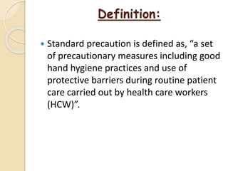 Definition:
 Standard precaution is defined as, “a set
of precautionary measures including good
hand hygiene practices and use of
protective barriers during routine patient
care carried out by health care workers
(HCW)”.
 