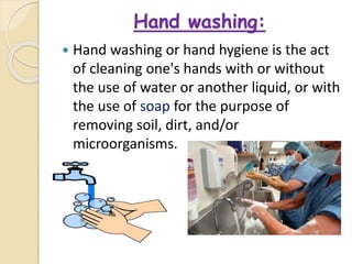 Hand washing:
 Hand washing or hand hygiene is the act
of cleaning one's hands with or without
the use of water or another liquid, or with
the use of soap for the purpose of
removing soil, dirt, and/or
microorganisms.
 