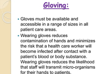 Gloving:
 Gloves must be available and
accessible in a range of sizes in all
patient care areas.
 Wearing gloves reduces
contamination of hands and minimizes
the risk that a health care worker will
become infected after contact with a
patient’s blood or body substance.
Wearing gloves reduces the likelihood
that staff will transmit micro-organisms
for their hands to patients.
 