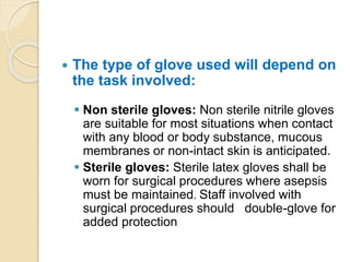  The type of glove used will depend on
the task involved:
 Non sterile gloves: Non sterile nitrile gloves
are suitable for most situations when contact
with any blood or body substance, mucous
membranes or non-intact skin is anticipated.
 Sterile gloves: Sterile latex gloves shall be
worn for surgical procedures where asepsis
must be maintained. Staff involved with
surgical procedures should double-glove for
added protection
 