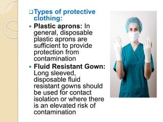 Types of protective
clothing:
 Plastic aprons: In
general, disposable
plastic aprons are
sufficient to provide
protection from
contamination
 Fluid Resistant Gown:
Long sleeved,
disposable fluid
resistant gowns should
be used for contact
isolation or where there
is an elevated risk of
contamination
 