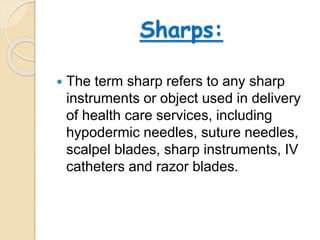 Sharps:
 The term sharp refers to any sharp
instruments or object used in delivery
of health care services, including
hypodermic needles, suture needles,
scalpel blades, sharp instruments, IV
catheters and razor blades.
 