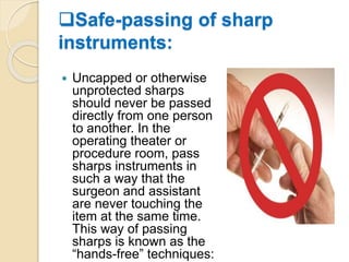 Safe-passing of sharp
instruments:
 Uncapped or otherwise
unprotected sharps
should never be passed
directly from one person
to another. In the
operating theater or
procedure room, pass
sharps instruments in
such a way that the
surgeon and assistant
are never touching the
item at the same time.
This way of passing
sharps is known as the
“hands-free” techniques:
 