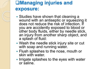 Managing injuries and
exposure:
 Studies have shown that cleaning a
wound with an antiseptic or squeezing it
does not reduce the risk of infection. If
you are accidently exposed to blood or
other body fluids, either by needle stick,
an injury from another sharp object, and
a splash of fluid:
 Wash the needle stick injury site or cut
with soap and running water.
 Flush splashes to the nose, mouth or
skin with water.
 Irrigate splashes to the eyes with water
or saline.
 