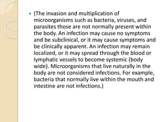  (The invasion and multiplication of
microorganisms such as bacteria, viruses, and
parasites those are not normally present within
the body. An infection may cause no symptoms
and be subclinical, or it may cause symptoms and
be clinically apparent. An infection may remain
localized, or it may spread through the blood or
lymphatic vessels to become systemic (body
wide). Microorganisms that live naturally in the
body are not considered infections. For example,
bacteria that normally live within the mouth and
intestine are not infections.)
 