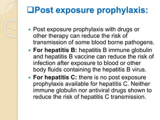 Post exposure prophylaxis:
 Post exposure prophylaxis with drugs or
other therapy can reduce the risk of
transmission of some blood borne pathogens.
 For hepatitis B: hepatitis B immune globulin
and hepatitis B vaccine can reduce the risk of
infection after exposure to blood or other
body fluids containing the hepatitis B virus.
 For hepatitis C: there is no post exposure
prophylaxis available for hepatitis C. Neither
immune globulin nor antiviral drugs shown to
reduce the risk of hepatitis C transmission.
 