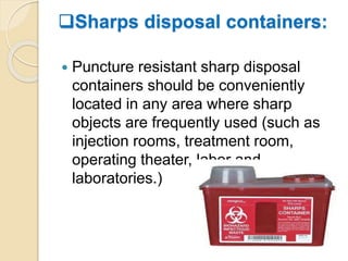 Sharps disposal containers:
 Puncture resistant sharp disposal
containers should be conveniently
located in any area where sharp
objects are frequently used (such as
injection rooms, treatment room,
operating theater, labor and
laboratories.)
 