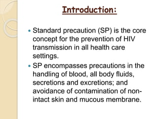 Introduction:
 Standard precaution (SP) is the core
concept for the prevention of HIV
transmission in all health care
settings.
 SP encompasses precautions in the
handling of blood, all body fluids,
secretions and excretions; and
avoidance of contamination of non-
intact skin and mucous membrane.
 