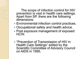The scope of infection control for HIV
prevention is vast in health care settings.
Apart from SP, there are the following
dimensions:
 Environmental infection control practices.
 Occupational safety and health advice.
 Post exposure management of exposed
HCW.
 “Prevention of Transmission of HIV in
Health Care Settings” edited by the
Scientific Committee of Advisory Council
on AIDS in 1995.
 