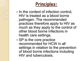 Principles:
 In the context of infection control,
HIV is treated as a blood borne
pathogen. The recommended
practices therefore apply to HIV as
much as they apply to the control of
other blood borne infections in
health care settings.
 SP is the core practice
recommended for HCW in all
settings in relation to the prevention
of blood borne infections including
HIV and tuberculosis.
 
