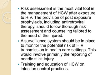  Risk assessment is the most vital tool in
the management of HCW after exposure
to HIV. The provision of post exposure
prophylaxis, including antiretroviral
therapy, should follow thorough risk
assessment and counseling tailored to
the need of the injured.
 A surveillance system should be in place
to monitor the potential risk of HIV
transmission in health care settings. This
would involve primarily the reporting of
needle stick injury.
 Training and education of HCW on
infection control practices.
 