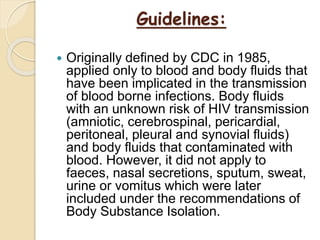Guidelines:
 Originally defined by CDC in 1985,
applied only to blood and body fluids that
have been implicated in the transmission
of blood borne infections. Body fluids
with an unknown risk of HIV transmission
(amniotic, cerebrospinal, pericardial,
peritoneal, pleural and synovial fluids)
and body fluids that contaminated with
blood. However, it did not apply to
faeces, nasal secretions, sputum, sweat,
urine or vomitus which were later
included under the recommendations of
Body Substance Isolation.
 