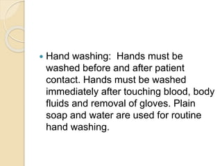  Hand washing: Hands must be
washed before and after patient
contact. Hands must be washed
immediately after touching blood, body
fluids and removal of gloves. Plain
soap and water are used for routine
hand washing.
 