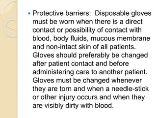  Protective barriers: Disposable gloves
must be worn when there is a direct
contact or possibility of contact with
blood, body fluids, mucous membrane
and non-intact skin of all patients.
Gloves should preferably be changed
after patient contact and before
administering care to another patient.
Gloves must be changed whenever
they are torn and when a needle-stick
or other injury occurs and when they
are visibly dirty with blood.
 