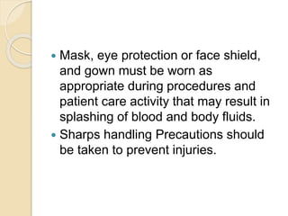  Mask, eye protection or face shield,
and gown must be worn as
appropriate during procedures and
patient care activity that may result in
splashing of blood and body fluids.
 Sharps handling Precautions should
be taken to prevent injuries.
 