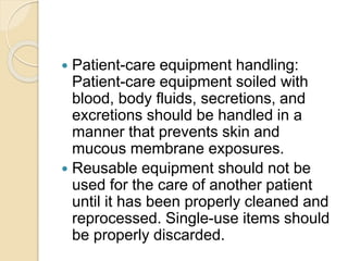  Patient-care equipment handling:
Patient-care equipment soiled with
blood, body fluids, secretions, and
excretions should be handled in a
manner that prevents skin and
mucous membrane exposures.
 Reusable equipment should not be
used for the care of another patient
until it has been properly cleaned and
reprocessed. Single-use items should
be properly discarded.
 