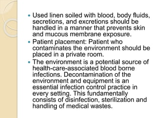  Used linen soiled with blood, body fluids,
secretions, and excretions should be
handled in a manner that prevents skin
and mucous membrane exposure.
 Patient placement: Patient who
contaminates the environment should be
placed in a private room.
 The environment is a potential source of
health-care-associated blood borne
infections. Decontamination of the
environment and equipment is an
essential infection control practice in
every setting. This fundamentally
consists of disinfection, sterilization and
handling of medical wastes.
 