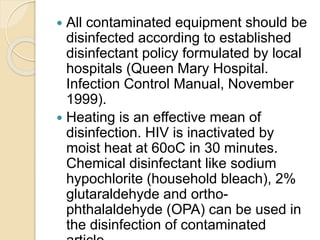  All contaminated equipment should be
disinfected according to established
disinfectant policy formulated by local
hospitals (Queen Mary Hospital.
Infection Control Manual, November
1999).
 Heating is an effective mean of
disinfection. HIV is inactivated by
moist heat at 60oC in 30 minutes.
Chemical disinfectant like sodium
hypochlorite (household bleach), 2%
glutaraldehyde and ortho-
phthalaldehyde (OPA) can be used in
the disinfection of contaminated
 