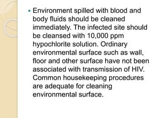  Environment spilled with blood and
body fluids should be cleaned
immediately. The infected site should
be cleansed with 10,000 ppm
hypochlorite solution. Ordinary
environmental surface such as wall,
floor and other surface have not been
associated with transmission of HIV.
Common housekeeping procedures
are adequate for cleaning
environmental surface.
 