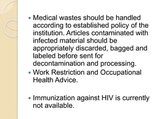  Medical wastes should be handled
according to established policy of the
institution. Articles contaminated with
infected material should be
appropriately discarded, bagged and
labeled before sent for
decontamination and processing.
 Work Restriction and Occupational
Health Advice.
 Immunization against HIV is currently
not available.
 