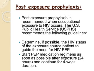 Post exposure prophylaxis:
 Post exposure prophylaxis is
recommended when occupational
exposure to HIV occurs. The U.S.
Public Health Service (USPHS)
recommends the following guidelines:
 Determine, if possible, the HIV status
of the exposure source patient to
guide the need for HIV PEP.
 Start PEP medication regimens as
soon as possible after exposure (24
hours) and continue for 4-week
duration.
 