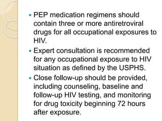  PEP medication regimens should
contain three or more antiretroviral
drugs for all occupational exposures to
HIV.
 Expert consultation is recommended
for any occupational exposure to HIV
situation as defined by the USPHS.
 Close follow-up should be provided,
including counseling, baseline and
follow-up HIV testing, and monitoring
for drug toxicity beginning 72 hours
after exposure.
 