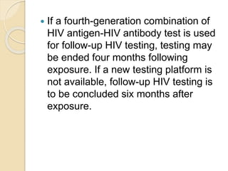  If a fourth-generation combination of
HIV antigen-HIV antibody test is used
for follow-up HIV testing, testing may
be ended four months following
exposure. If a new testing platform is
not available, follow-up HIV testing is
to be concluded six months after
exposure.
 