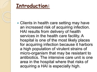Introduction:
 Clients in health care setting may have
an increased risk of acquiring infection.
HAI results from delivery of health
services in the health care facility. A
hospital is one of the most likely places
for acquiring infection because it harbors
a high population of virulent strains of
micro-organism that may be resistant to
antibiotics. The intensive care unit is one
area in the hospital where that risks of
acquiring a HAI is especially high.
 