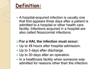 Definition:
 A hospital-acquired infection is usually one
that first appears three days after a patient is
admitted to a hospital or other health care
facility. Infections acquired in a hospital are
also called Nosocomial infections.
For a HAI, the infection must occur:
 Up to 48 hours after hospital admission.
 Up to 3 days after discharge.
 Up to 30 days after an operation.
 In a healthcare facility when someone was
admitted for reasons other than the infection.
 