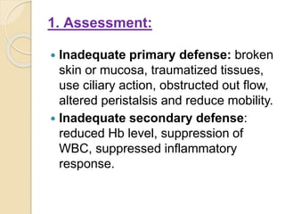 1. Assessment:
 Inadequate primary defense: broken
skin or mucosa, traumatized tissues,
use ciliary action, obstructed out flow,
altered peristalsis and reduce mobility.
 Inadequate secondary defense:
reduced Hb level, suppression of
WBC, suppressed inflammatory
response.
 