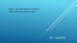Subject : Industrial Pollution & Control
Topic : Solid waste & Water waste
BY :- MAKKHI
 