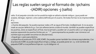 Las reglas suelen seguir el formato de: ipchains
-(ADIR) opciones -j (salto)
salto: Si el paquete coincide con la susodicha regla se saltará a donde indique -j que puede ser
aceptar, denegar, rejectar u otra cadena definida por el usuario. De todas formas no es imprescindible
el -j.
opciones:
-s fuente del paquete. Se puede expresar redes o IP, se sigue el formato: [red|ip]/mask. Si no se pone
mask se usa por defecto la 32. Con 0/0 referenciamos a todo el mundo. también se pueden especificar
los puertos, estos se especifican al final, tras la ip/mask y pueden ser un puerto solo o un rango que se
expresa separando los puertos límites por un ``:''", para expresarlos se pueden usar números o el
nombre (que se pueden encontrar en /etc/services).
-d igual que -s pero para destino.
-p especifica el protocolo (TCP, UDP, ICMP). Se pueden poner también los números equivalentes. Con
el protocolo ICMP, se puede especificar el tipo y código, se puede poner en -s y -d el nombre del
paquete ICMP o si se prefiere el tipo en -s y el código en -d.
 