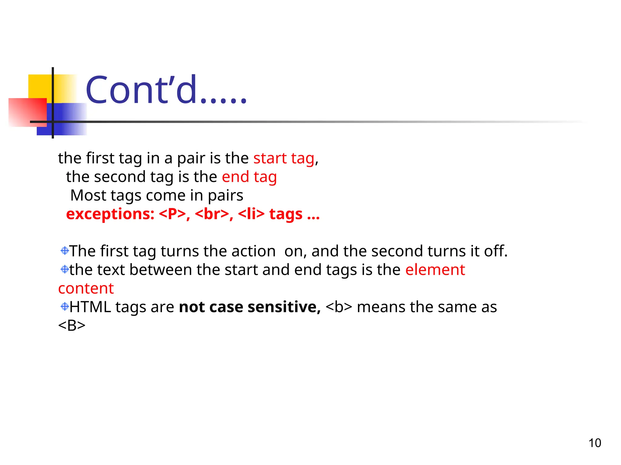 Cont’d…..
10
the first tag in a pair is the start tag,
the second tag is the end tag
Most tags come in pairs
exceptions: <P>, <br>, <li> tags …
The first tag turns the action on, and the second turns it off.
the text between the start and end tags is the element
content
HTML tags are not case sensitive, <b> means the same as
<B>
 