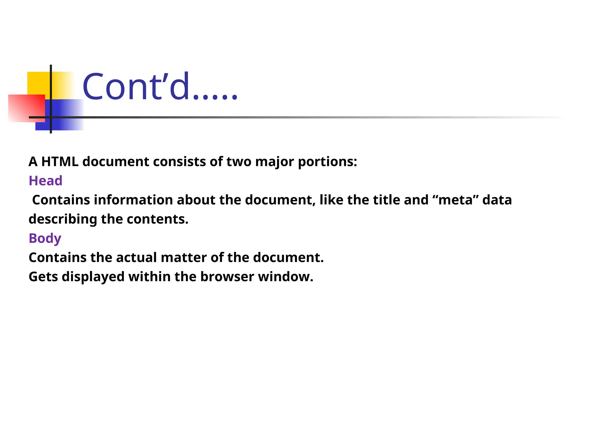 Cont’d…..
A HTML document consists of two major portions:
Head
Contains information about the document, like the title and “meta” data
describing the contents.
Body
Contains the actual matter of the document.
Gets displayed within the browser window.
 