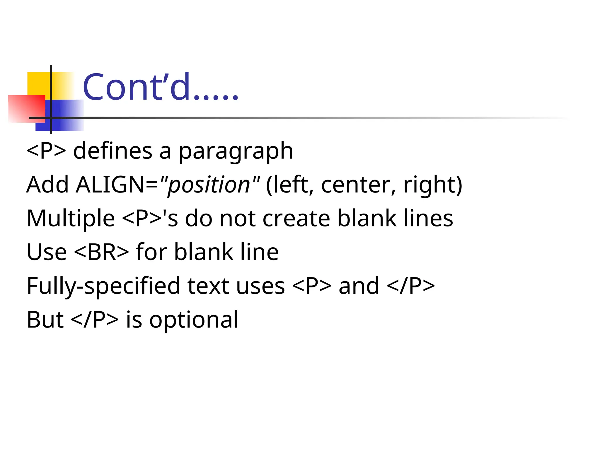 Cont’d…..
<P> defines a paragraph
Add ALIGN="position" (left, center, right)
Multiple <P>'s do not create blank lines
Use <BR> for blank line
Fully-specified text uses <P> and </P>
But </P> is optional
 