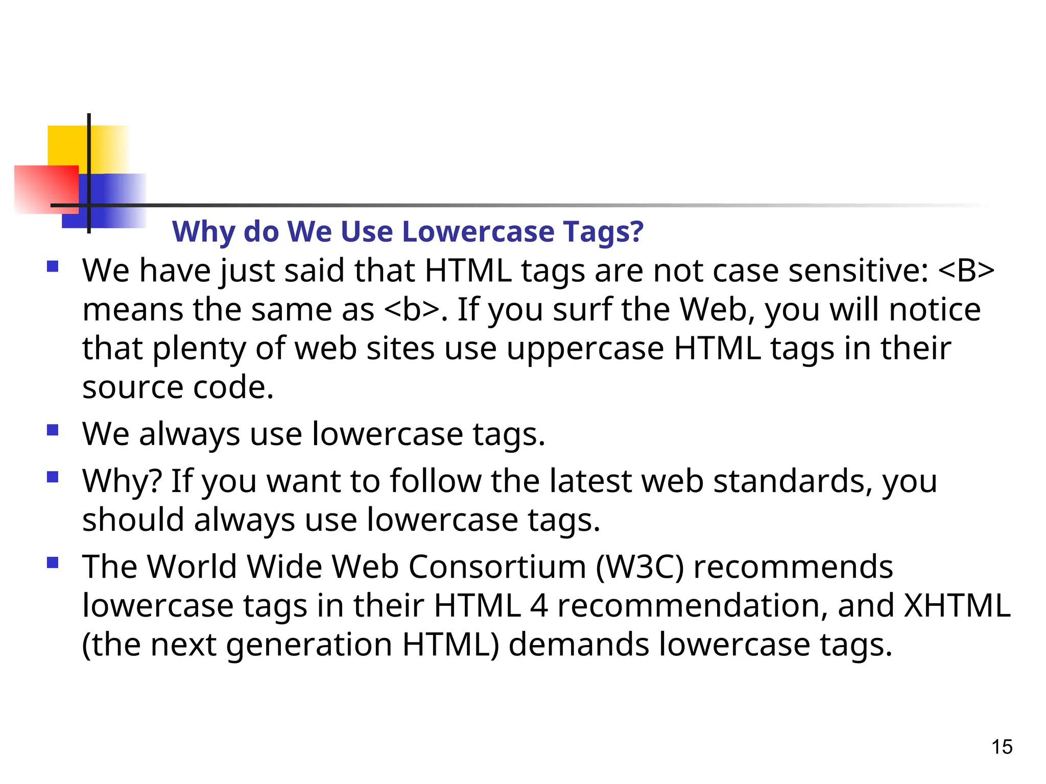Why do We Use Lowercase Tags?
 We have just said that HTML tags are not case sensitive: <B>
means the same as <b>. If you surf the Web, you will notice
that plenty of web sites use uppercase HTML tags in their
source code.
 We always use lowercase tags.
 Why? If you want to follow the latest web standards, you
should always use lowercase tags.
 The World Wide Web Consortium (W3C) recommends
lowercase tags in their HTML 4 recommendation, and XHTML
(the next generation HTML) demands lowercase tags.
15
 