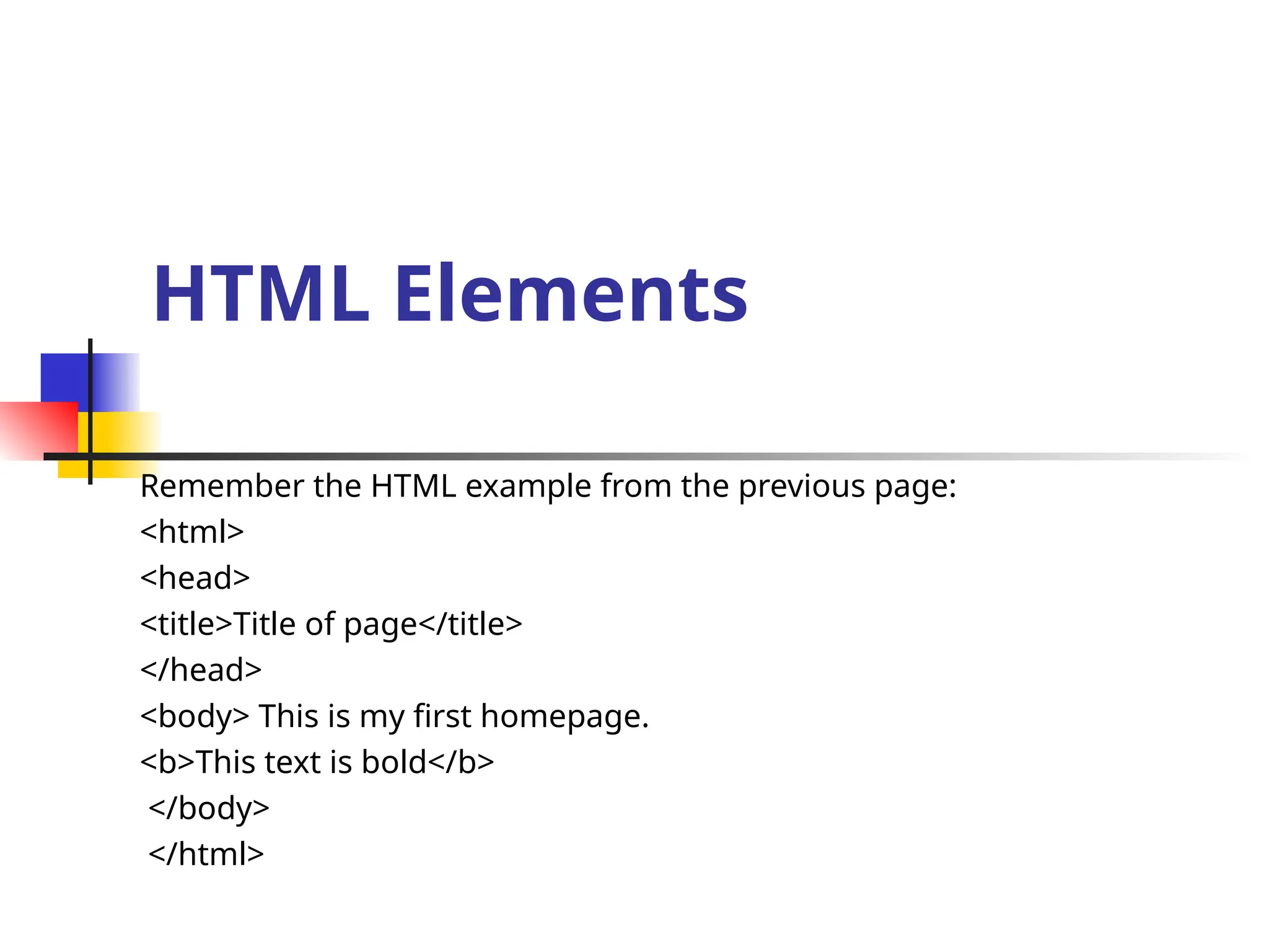 HTML Elements
Remember the HTML example from the previous page:
<html>
<head>
<title>Title of page</title>
</head>
<body> This is my first homepage.
<b>This text is bold</b>
</body>
</html>
 