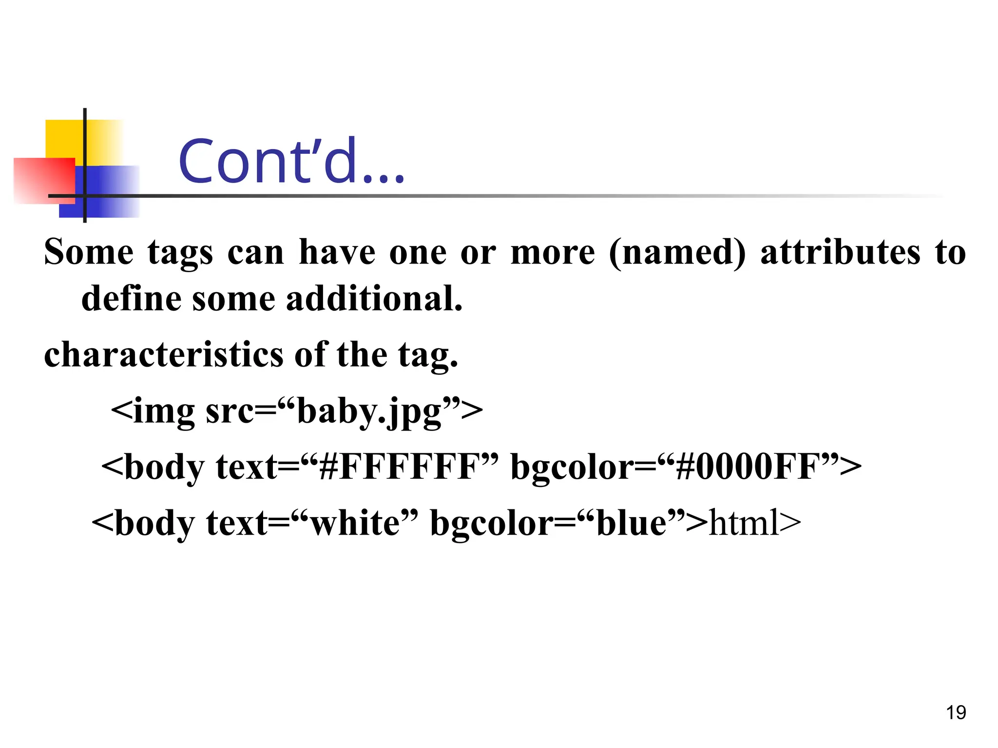 Cont’d…
Some tags can have one or more (named) attributes to
define some additional.
characteristics of the tag.
<img src=“baby.jpg”>
<body text=“#FFFFFF” bgcolor=“#0000FF”>
<body text=“white” bgcolor=“blue”>html>
19
 