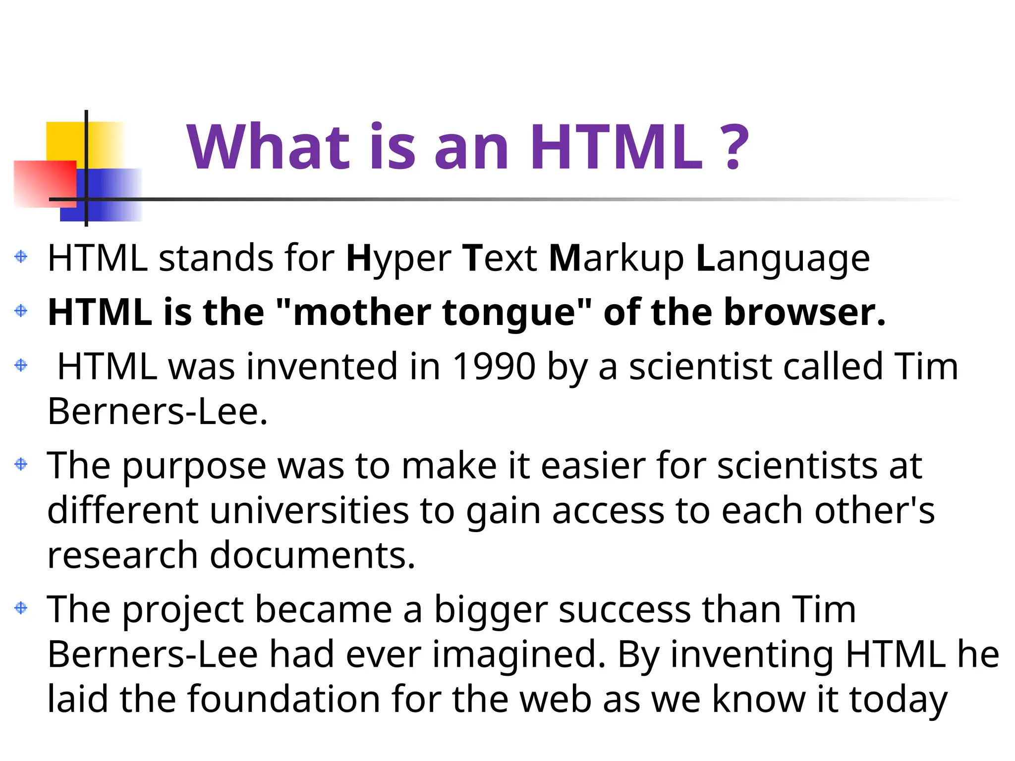 What is an HTML ?
HTML stands for Hyper Text Markup Language
HTML is the "mother tongue" of the browser.
HTML was invented in 1990 by a scientist called Tim
Berners-Lee.
The purpose was to make it easier for scientists at
different universities to gain access to each other's
research documents.
The project became a bigger success than Tim
Berners-Lee had ever imagined. By inventing HTML he
laid the foundation for the web as we know it today
 