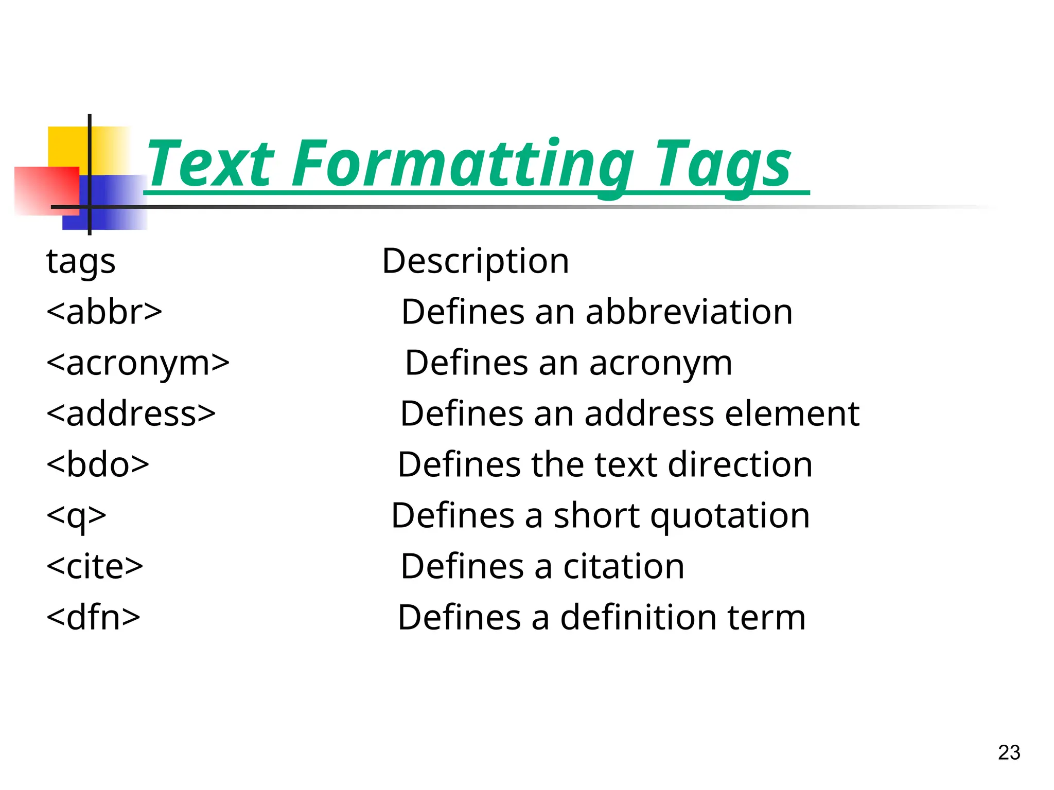 Text Formatting Tags
tags Description
<abbr> Defines an abbreviation
<acronym> Defines an acronym
<address> Defines an address element
<bdo> Defines the text direction
<q> Defines a short quotation
<cite> Defines a citation
<dfn> Defines a definition term
23
 